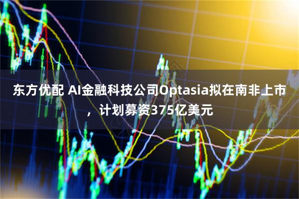 东方优配 AI金融科技公司Optasia拟在南非上市，计划募资375亿美元
