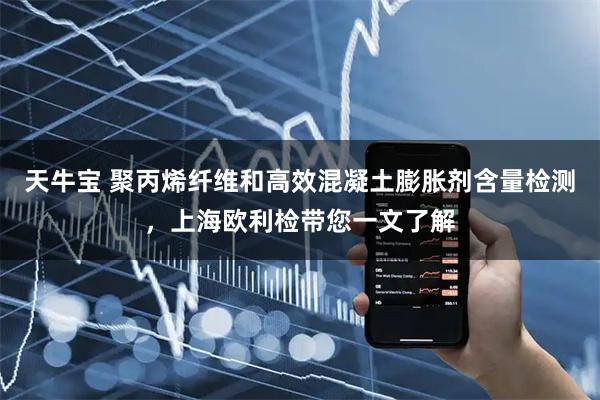 天牛宝 聚丙烯纤维和高效混凝土膨胀剂含量检测，上海欧利检带您一文了解