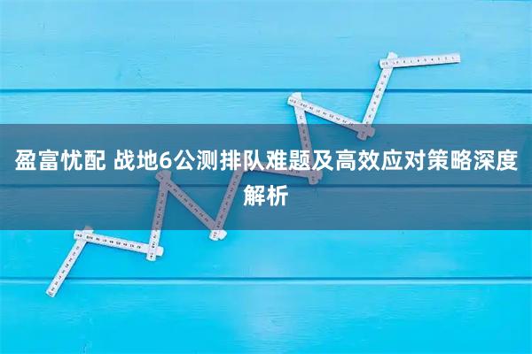 盈富忧配 战地6公测排队难题及高效应对策略深度解析