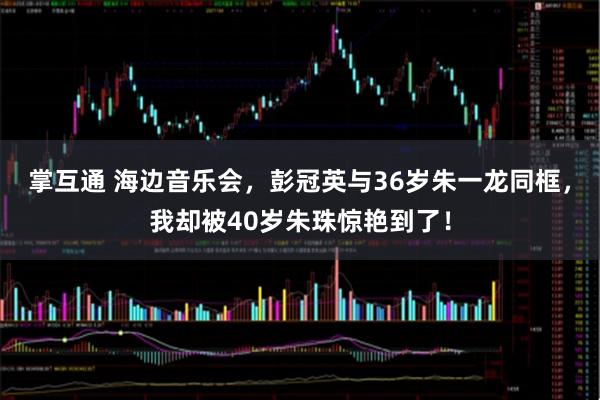 掌互通 海边音乐会，彭冠英与36岁朱一龙同框，我却被40岁朱珠惊艳到了！