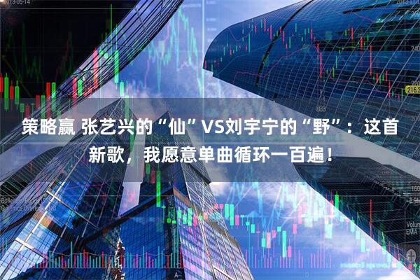策略赢 张艺兴的“仙”VS刘宇宁的“野”：这首新歌，我愿意单曲循环一百遍！
