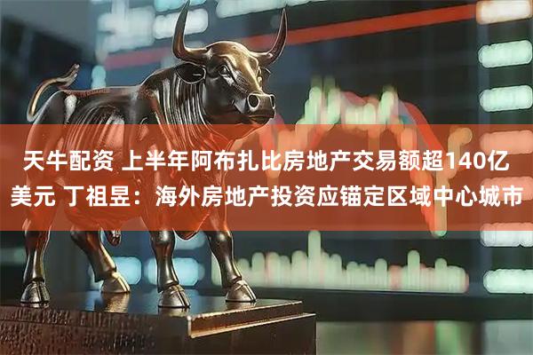 天牛配资 上半年阿布扎比房地产交易额超140亿美元 丁祖昱：海外房地产投资应锚定区域中心城市