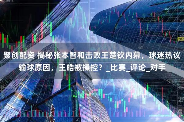 聚创配资 揭秘张本智和击败王楚钦内幕,球迷热议输球原因,王皓被操控?_比赛_评论_对手