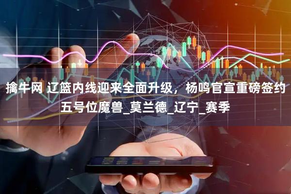 擒牛网 辽篮内线迎来全面升级，杨鸣官宣重磅签约五号位魔兽_莫兰德_辽宁_赛季