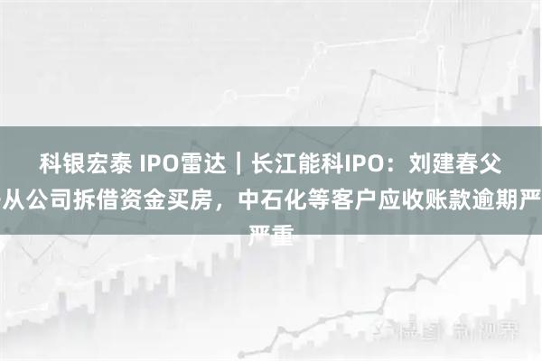 科银宏泰 IPO雷达|长江能科IPO:刘建春父子从公司拆借资金买房,中石化等客户应收账款逾期严重
