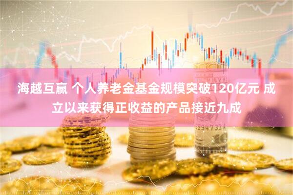 海越互赢 个人养老金基金规模突破120亿元 成立以来获得正收益的产品接近九成