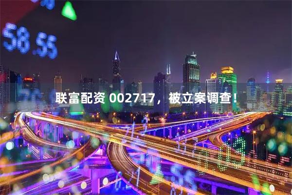 联富配资 002717，被立案调查！