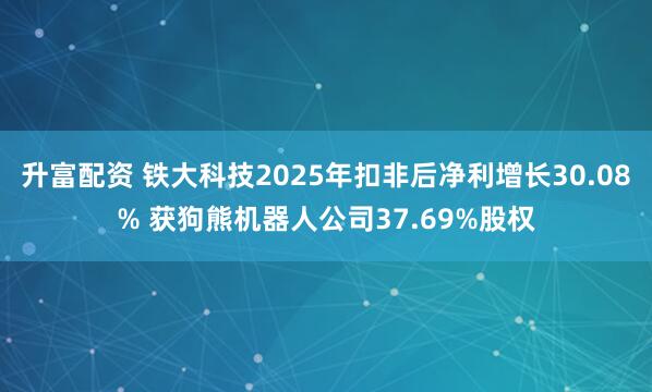 升富配资 铁大科技2025年扣非后净利增长30.08% 获狗熊机器人公司37.69%股权