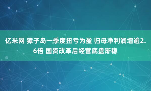 亿米网 獐子岛一季度扭亏为盈 归母净利润增逾2.6倍 国资改革后经营底盘渐稳