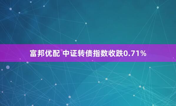富邦优配 中证转债指数收跌0.71%