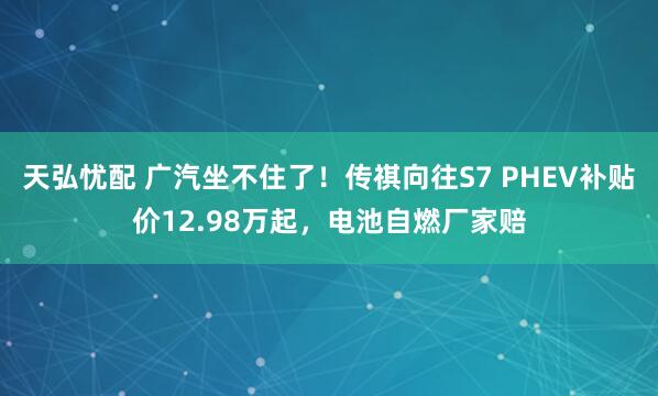 天弘忧配 广汽坐不住了！传祺向往S7 PHEV补贴价12.98万起，电池自燃厂家赔