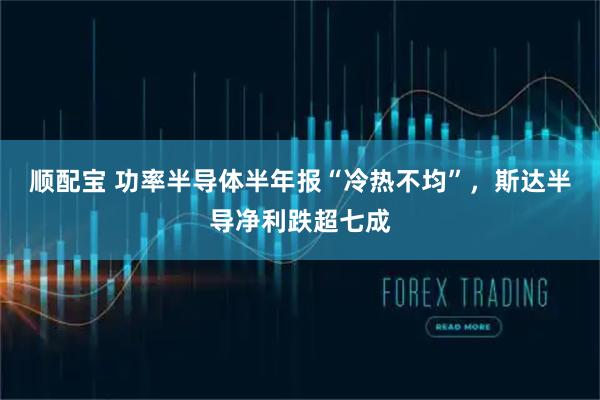 顺配宝 功率半导体半年报“冷热不均”，斯达半导净利跌超七成